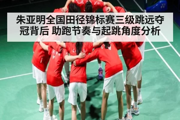朱亚明全国田径锦标赛三级跳远夺冠背后 助跑节奏与起跳角度分析